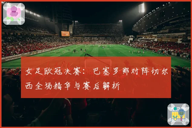 女足欧冠决赛：巴塞罗那对阵切尔西全场精华与赛后解析