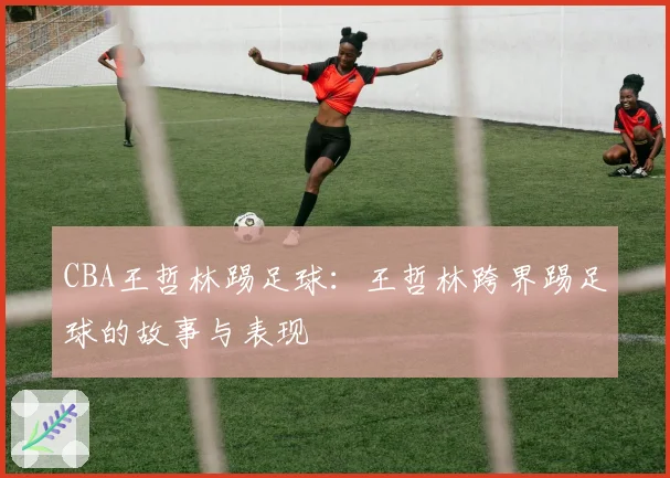 CBA王哲林踢足球：王哲林跨界踢足球的故事与表现