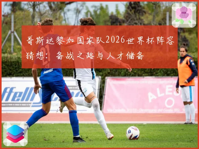 哥斯达黎加国家队2026世界杯阵容猜想:备战之路与人才储备