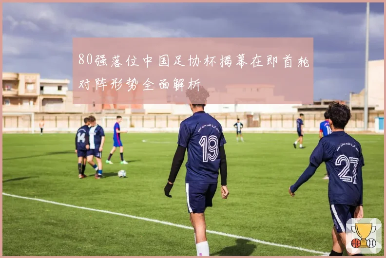 80强落位中国足协杯揭幕在即首轮对阵形势全面解析