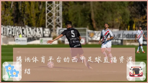 腾讯体育平台的西甲足球直播资源介绍