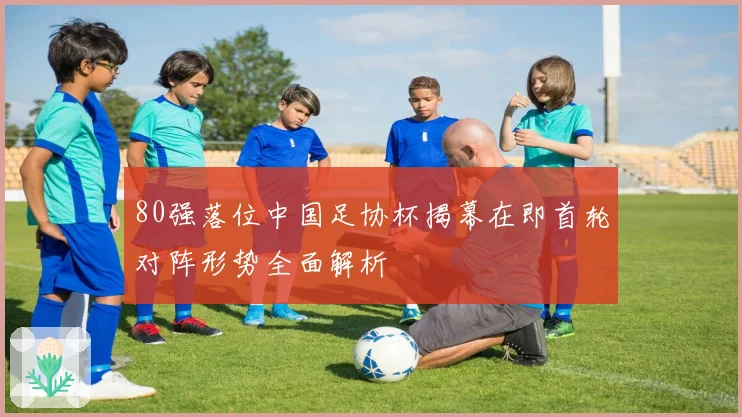 80强落位中国足协杯揭幕在即首轮对阵形势全面解析
