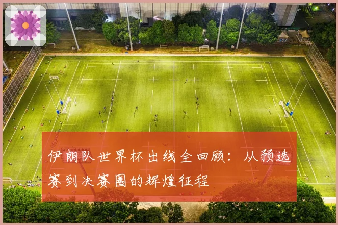 伊朗队世界杯出线全回顾:从预选赛到决赛圈的辉煌征程