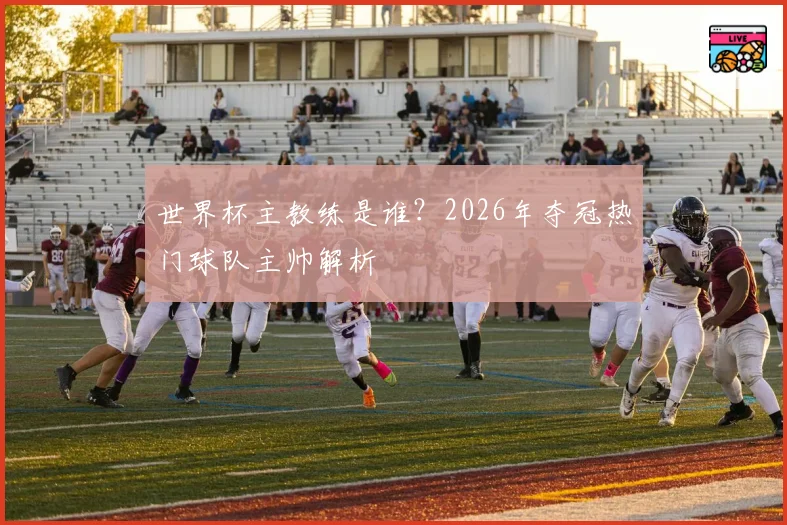 世界杯主教练是谁?2026年夺冠热门球队主帅解析