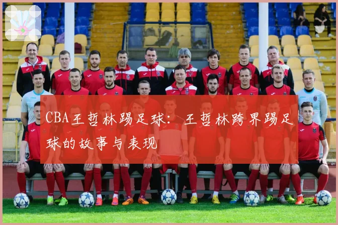 CBA王哲林踢足球：王哲林跨界踢足球的故事与表现