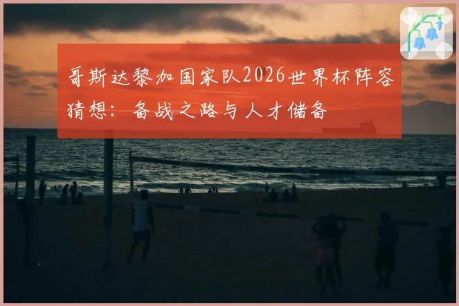 哥斯达黎加国家队2026世界杯阵容猜想:备战之路与人才储备