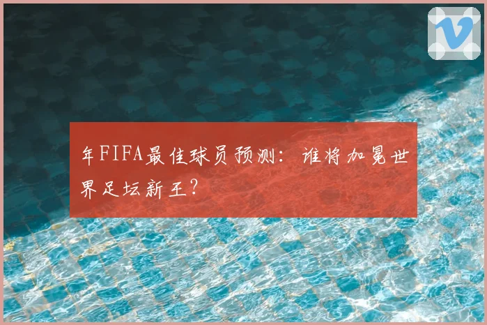年FIFA最佳球员预测：谁将加冕世界足坛新王？