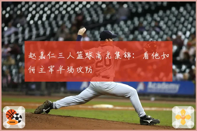 赵嘉仁三人篮球高光集锦：看他如何主宰半场攻防