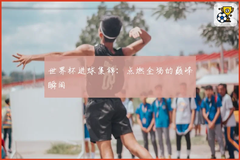 世界杯进球集锦：点燃全场的巅峰瞬间
