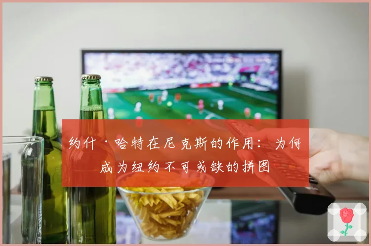 约什·哈特在尼克斯的作用：为何他成为纽约不可或缺的拼图