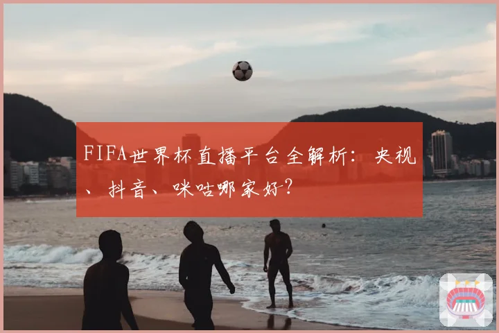 FIFA世界杯直播平台全解析：央视、抖音、咪咕哪家好？