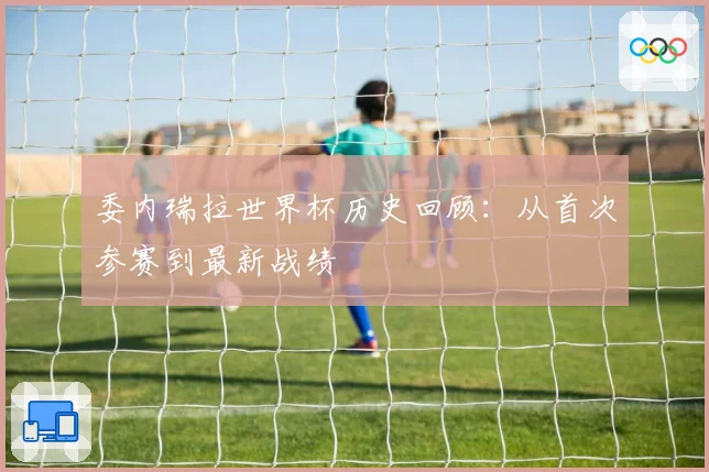 委内瑞拉世界杯历史回顾:从首次参赛到最新战绩