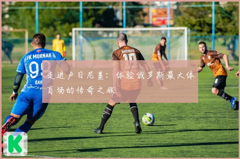 走进卢日尼基：体验俄罗斯最大体育场的传奇之旅