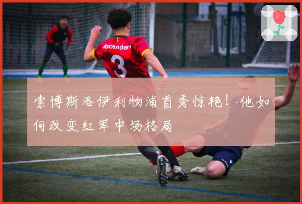 索博斯洛伊利物浦首秀惊艳！他如何改变红军中场格局
