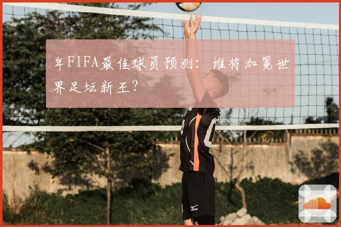 年FIFA最佳球员预测：谁将加冕世界足坛新王？
